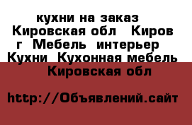  кухни на заказ - Кировская обл., Киров г. Мебель, интерьер » Кухни. Кухонная мебель   . Кировская обл.